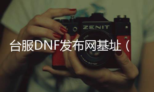 台服DNF发布网基址（dnf台服gm）