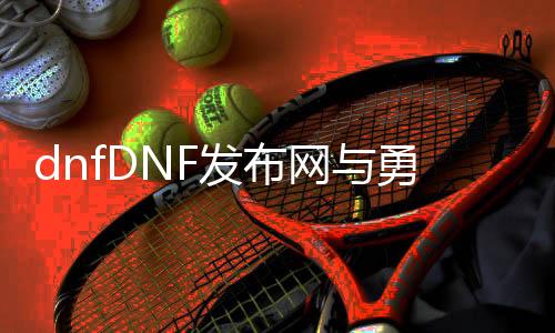 dnfDNF发布网与勇士95私服直播（DNF发布网95版本持续了多久）