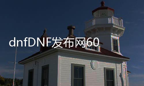 dnfDNF发布网60版（dnf 60版本 下载 客户端）